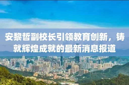 安黎哲副校長引領(lǐng)教育創(chuàng)新，鑄就輝煌成就的最新消息報(bào)道