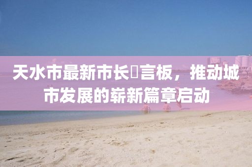 天水市最新市長畄言板，推動(dòng)城市發(fā)展的嶄新篇章啟動(dòng)