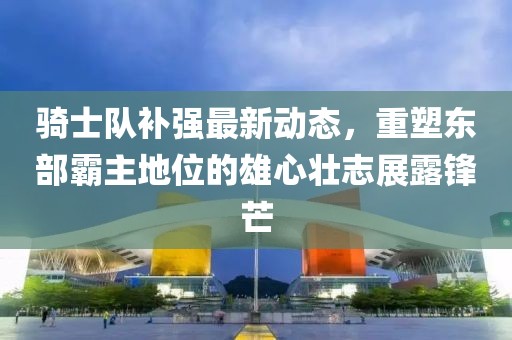 騎士隊補強最新動態(tài)，重塑東部霸主地位的雄心壯志展露鋒芒