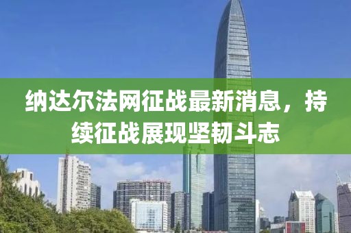 納達(dá)爾法網(wǎng)征戰(zhàn)最新消息，持續(xù)征戰(zhàn)展現(xiàn)堅韌斗志