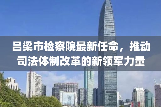 呂梁市檢察院最新任命，推動司法體制改革的新領(lǐng)軍力量