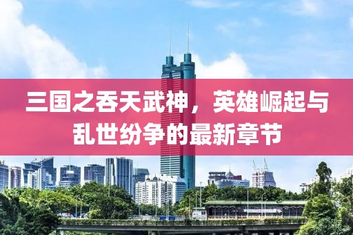 三國(guó)之吞天武神，英雄崛起與亂世紛爭(zhēng)的最新章節(jié)