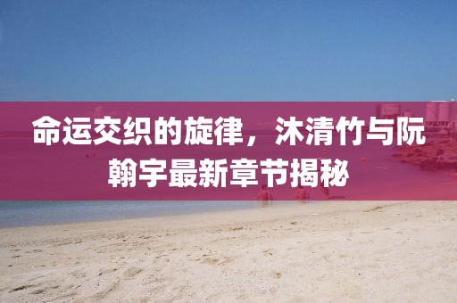 命運(yùn)交織的旋律，沐清竹與阮翰宇最新章節(jié)揭秘