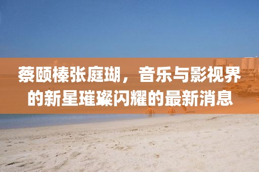 蔡頤榛張庭瑚，音樂與影視界的新星璀璨閃耀的最新消息