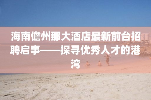 海南儋州那大酒店最新前臺招聘啟事——探尋優(yōu)秀人才的港灣