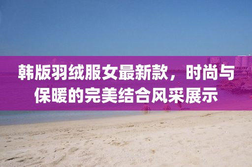韓版羽絨服女最新款，時(shí)尚與保暖的完美結(jié)合風(fēng)采展示