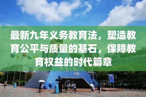 最新九年義務(wù)教育法，塑造教育公平與質(zhì)量的基石，保障教育權(quán)益的時(shí)代篇章