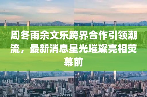 周冬雨余文樂跨界合作引領(lǐng)潮流，最新消息星光璀璨亮相熒幕前