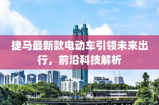 捷馬最新款電動車引領(lǐng)未來出行，前沿科技解析