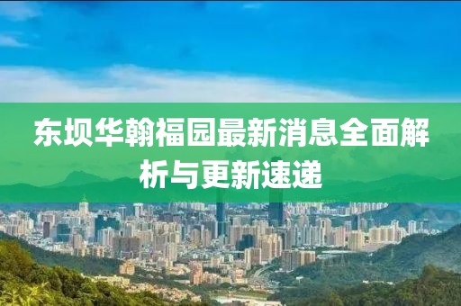 東壩華翰福園最新消息全面解析與更新速遞
