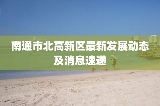 南通市北高新區(qū)最新發(fā)展動態(tài)及消息速遞