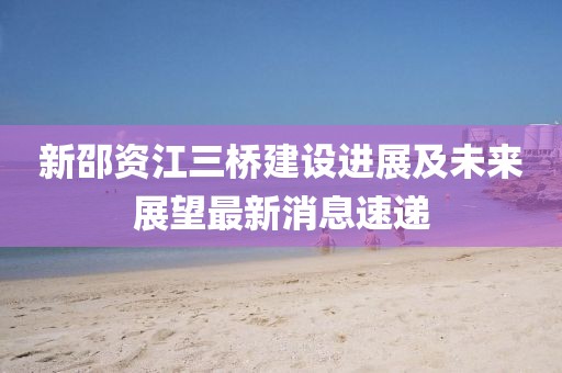 新邵資江三橋建設(shè)進(jìn)展及未來展望最新消息速遞