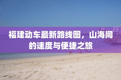 福建動(dòng)車最新路線圖，山海間的速度與便捷之旅