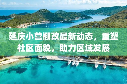 延慶小營棚改最新動態(tài)，重塑社區(qū)面貌，助力區(qū)域發(fā)展