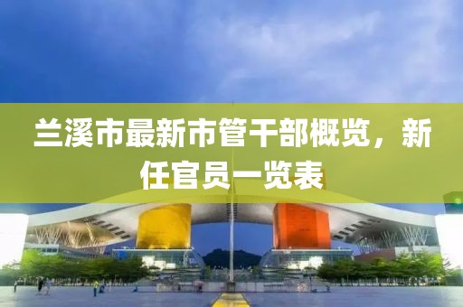 蘭溪市最新市管干部概覽，新任官員一覽表