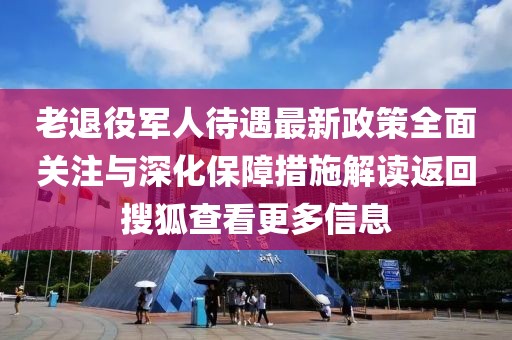 老退役軍人待遇最新政策全面關(guān)注與深化保障措施解讀返回搜狐查看更多信息