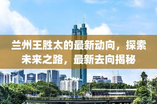 蘭州王勝太的最新動(dòng)向，探索未來(lái)之路，最新去向揭秘