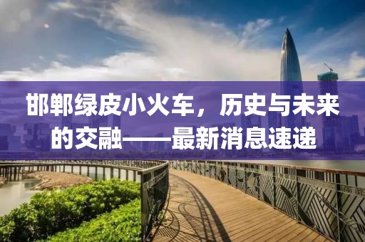 邯鄲綠皮小火車，歷史與未來的交融——最新消息速遞