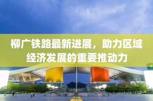 柳廣鐵路最新進展，助力區(qū)域經濟發(fā)展的重要推動力