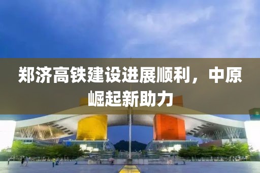 鄭濟(jì)高鐵建設(shè)進(jìn)展順利，中原崛起新助力