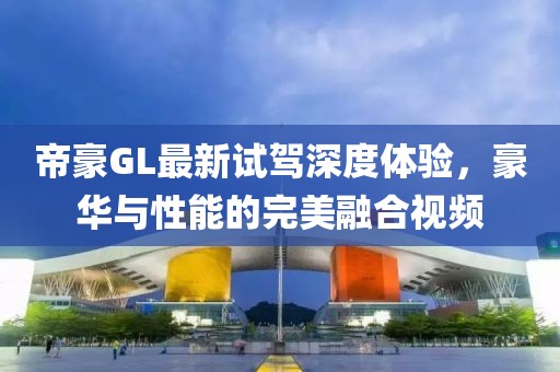 帝豪GL最新試駕深度體驗，豪華與性能的完美融合視頻