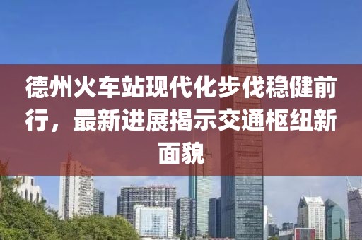 德州火車站現(xiàn)代化步伐穩(wěn)健前行，最新進展揭示交通樞紐新面貌