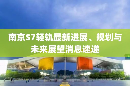 南京S7輕軌最新進展、規(guī)劃與未來展望消息速遞