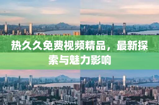 熱久久免費(fèi)視頻精品，最新探索與魅力影響