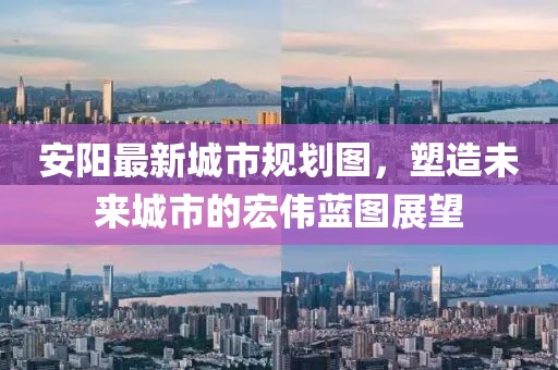 安陽最新城市規(guī)劃圖，塑造未來城市的宏偉藍圖展望