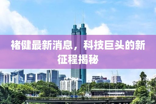 褚健最新消息，科技巨頭的新征程揭秘