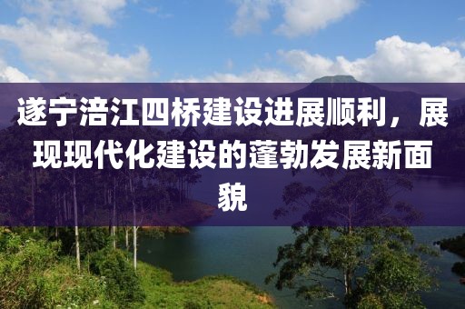 遂寧涪江四橋建設(shè)進(jìn)展順利，展現(xiàn)現(xiàn)代化建設(shè)的蓬勃發(fā)展新面貌