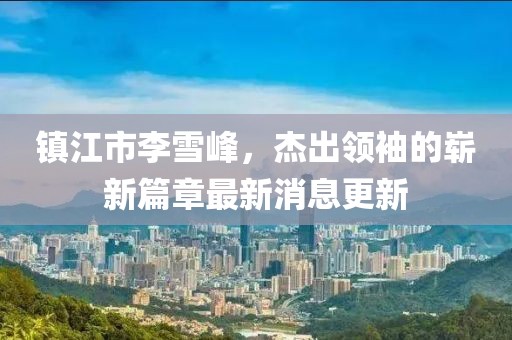 鎮(zhèn)江市李雪峰，杰出領(lǐng)袖的嶄新篇章最新消息更新