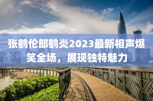 張鶴倫郎鶴炎2023最新相聲爆笑全場，展現(xiàn)獨(dú)特魅力