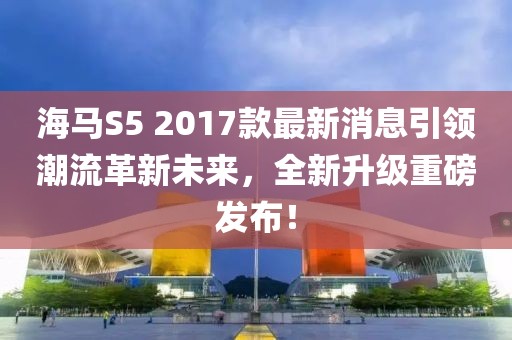 海馬S5 2017款最新消息引領(lǐng)潮流革新未來(lái)，全新升級(jí)重磅發(fā)布！