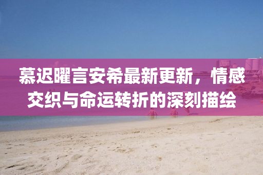 慕遲曜言安希最新更新，情感交織與命運(yùn)轉(zhuǎn)折的深刻描繪