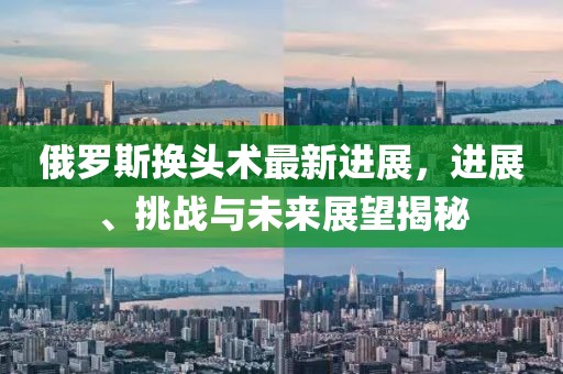 俄羅斯換頭術(shù)最新進(jìn)展，進(jìn)展、挑戰(zhàn)與未來展望揭秘