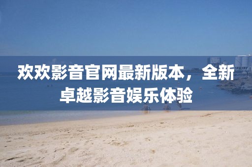 歡歡影音官網(wǎng)最新版本，全新卓越影音娛樂(lè)體驗(yàn)