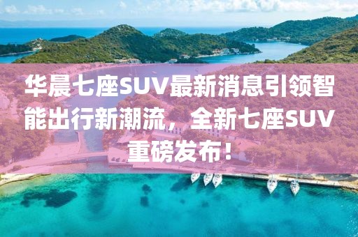 華晨七座SUV最新消息引領(lǐng)智能出行新潮流，全新七座SUV重磅發(fā)布！