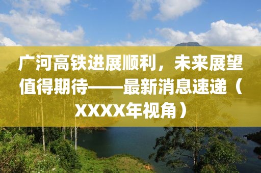 廣河高鐵進展順利，未來展望值得期待——最新消息速遞（XXXX年視角）