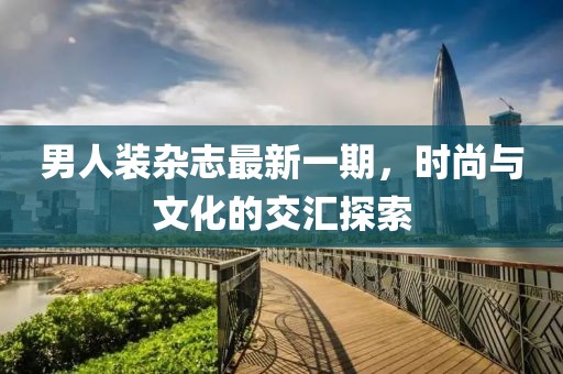 男人裝雜志最新一期，時(shí)尚與文化的交匯探索