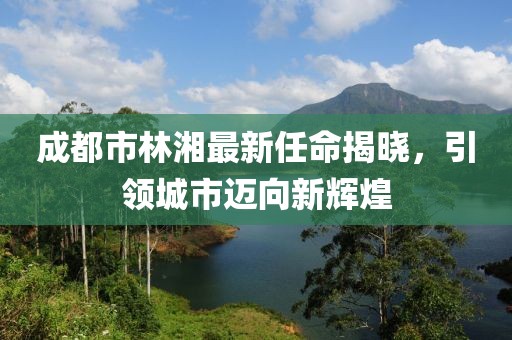 成都市林湘最新任命揭曉，引領(lǐng)城市邁向新輝煌