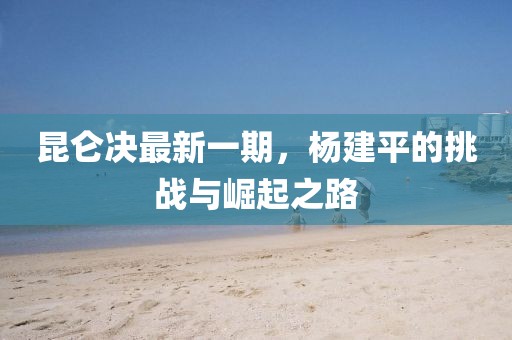 昆侖決最新一期，楊建平的挑戰(zhàn)與崛起之路