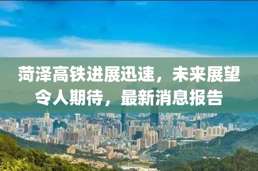 菏澤高鐵進(jìn)展迅速，未來展望令人期待，最新消息報(bào)告