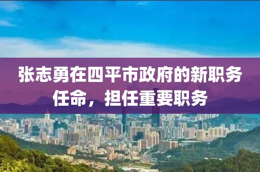 張志勇在四平市政府的新職務(wù)任命，擔(dān)任重要職務(wù)