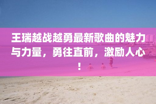 王瑞越戰(zhàn)越勇最新歌曲的魅力與力量，勇往直前，激勵(lì)人心！