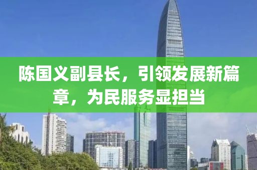 陳國(guó)義副縣長(zhǎng)，引領(lǐng)發(fā)展新篇章，為民服務(wù)顯擔(dān)當(dāng)
