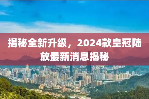 揭秘全新升級，2024款皇冠陸放最新消息揭秘