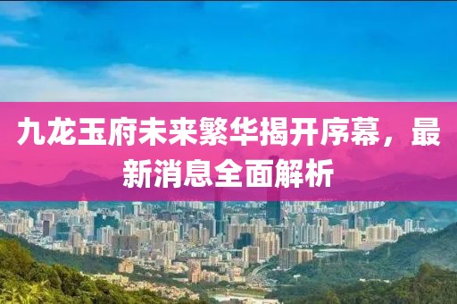 九龍玉府未來繁華揭開序幕，最新消息全面解析