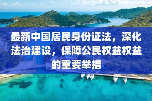 最新中國居民身份證法，深化法治建設，保障公民權(quán)益權(quán)益的重要舉措