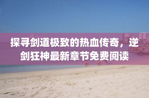 探尋劍道極致的熱血傳奇，逆劍狂神最新章節(jié)免費閱讀